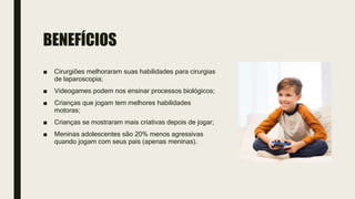 BENEFÍCIOS
■ Cirurgiões melhoraram suas habilidades para cirurgias
de laparoscopia;
■ Videogames podem nos ensinar processos biológicos;
■ Crianças que jogam tem melhores habilidades
motoras;
■ Crianças se mostraram mais criativas depois de jogar;
■ Meninas adolescentes são 20% menos agressivas
quando jogam com seus pais (apenas meninas).
 