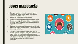 ■ Os jogos ajudam a incentivar as crianças e
desenvolver novas habilidades, as crianças
preferem trabalhar com
a situação imaginária se hipotéticas.
■ Para que um jogo seja bom a criança não pode
dominá-lo, o jogo deve ser lógico e desafiador,
de forma que a criança possa desenvolver sua
capacidade mental.
■ Os jogos conectam a criança com o mundo seja
ele real ou virtual, pois estimula a imaginação de
forma real ou lúdica.
■ Como os jogos possuem regras, as crianças
podem adquirir disciplina com elas, no caso dos
jogos online as crianças estarão elaborando
e resolvendo conflito do jogo e ao mesmo tempo
estará desenvolvendo a capacidade de
compreender o ponto de vista dos outros
jogadores.
JOGOS NA EDUCAÇÃO
 
