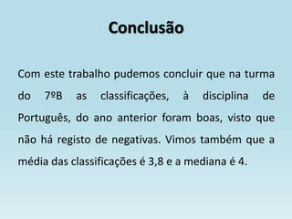 Conclusão

Com este trabalho pudemos concluir que na turma
do   7ºB   as   classificações,   à   disciplina   de
Português, do ano anterior foram boas, visto que
não há registo de negativas. Vimos também que a
média das classificações é 3,8 e a mediana é 4.
 