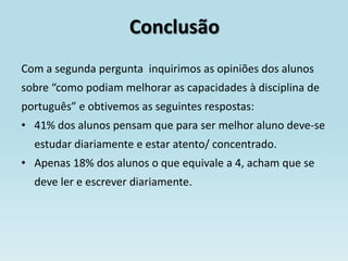 Conclusão
Com a segunda pergunta inquirimos as opiniões dos alunos
sobre “como podiam melhorar as capacidades à disciplina de
português” e obtivemos as seguintes respostas:
• 41% dos alunos pensam que para ser melhor aluno deve-se
  estudar diariamente e estar atento/ concentrado.
• Apenas 18% dos alunos o que equivale a 4, acham que se
  deve ler e escrever diariamente.
 