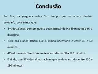 Conclusão
Por fim, na pergunta sobre “o        tempo que os alunos deviam

estudar”, concluímos que:

•   9% dos alunos, pensam que se deve estudar de 0 a 20 minutos para a

    disciplina.

•   18% dos alunos acham que o tempo necessário é entre 40 e 60

    minutos.

• 41% dos alunos dizem que se deve estudar de 60 a 120 minutos.

• E ainda, que 32% dos alunos acham que se deve estudar entre 120 e

    180 minutos.
 