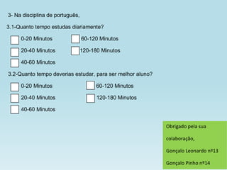 3- Na disciplina de português,

3.1-Quanto tempo estudas diariamente?

     0-20 Minutos                60-120 Minutos

     20-40 Minutos               120-180 Minutos

     40-60 Minutos

3.2-Quanto tempo deverias estudar, para ser melhor aluno?

     0-20 Minutos                      60-120 Minutos

     20-40 Minutos                     120-180 Minutos

     40-60 Minutos


                                                            Obrigado pela sua

                                                            colaboração,

                                                            Gonçalo Leonardo nº13

                                                            Gonçalo Pinho nº14
 