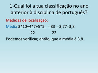 1-Qual foi a tua classificação no ano
  anterior à disciplina de português?
Medidas de localização:
Média 3*10+4*7+5*5 = 83 =3,77=3,8
             22           22
Podemos verificar, então, que a média é 3,8.
 