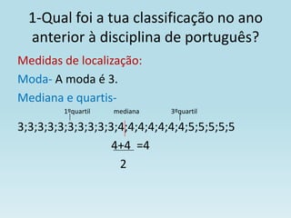1-Qual foi a tua classificação no ano
  anterior à disciplina de português?
Medidas de localização:
Moda- A moda é 3.
Mediana e quartis-
         1ºquartil   mediana   3ºquartil

3;3;3;3;3;3;3;3;3;3;4;4;4;4;4;4;4;5;5;5;5;5
                   4+4 =4
                    2
 