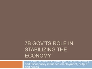 7B GOV’TS ROLE IN
STABILIZING THE
ECONOMY
EPF7 demonstrate knowledge of how monetary
and fiscal policy influence employment, output
and prices
 