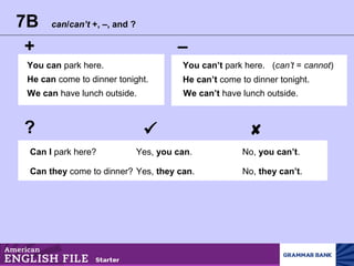 7B can/can’t +, –, and ?
+ –
?  
You can park here.
He can come to dinner tonight.
We can have lunch outside.
You can’t park here. (can’t = cannot)
He can’t come to dinner tonight.
We can’t have lunch outside.
Can I park here? Yes, you can. No, you can’t.
Can they come to dinner? Yes, they can. No, they can’t.
 