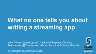 What no one tells you about
writing a streaming app
Mark Grover (@mark_grover) - Software Engineer, Cloudera
Ted Malaska (@TedMalaska) - Group Technical Architect, Blizzard
tiny.cloudera.com/streaming-app
 