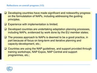 Reflections on overall progress (1/3)
 Developing countries have made significant and noteworthy progress
on the formulatation of NAPs, including addressing the guiding
principles.
 Experience with implementation is limited;
 Developed countries are undertaking adaptation planning processes,
including NAPs, evidenced by work done by the EU member states;
 The process approach to NAPs is deemed to be a good practice, in
part because of focus on long-term and iterative planning and
capacity-development, etc.;
 Countries are using the NAP guidelines, and support provided through
training workshops, NAP Expos, NAP Central and support
programmes, etc.;
 