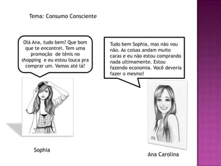 Tema: Consumo Consciente



 Olá Ana, tudo bem? Que bom     Tudo bem Sophia, mas não vou
  que te encontrei. Tem uma     não. As coisas andam muito
    promoção de tênis no        caras e eu não estou comprando
shopping e eu estou louca pra   nada ultimamente. Estou
  comprar um. Vamos até lá?     fazendo economia. Você deveria
                                fazer o mesmo!




     Sophia
                                               Ana Carolina
 