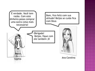 É verdade. Você tem
   razão. Com este              Bom, fico feliz com sua
dinheiro posso comprar          atitude! Beijos se cuida fica
 uma outra coisa mais           com Deus
      necessária!


                     Obrigada!
                      Beijos, fique com
                     ele também ;D




                                               Ana Carolina
   Sophia
 
