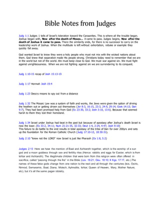 Bible Notes from Judges
Judg 1:1 Judges 1 tells of Israel’s toleration toward the Canaanites. This is where all the trouble began.
Joshua began with, Now after the death of Moses… it came to pass. Judges begins, Now after the
death of Joshua it came to pass. There the similarity ends, for there is no successor to carry on the
leadership work of Joshua. When the multitude is left without exhortation, rebuke or example they
quickly fall away.
God wanted Israel to know they were a holy people who must not mix with the wicked nations about
them. God knew that separation made His people strong. Christians today need to remember that we are
in the world but not of the world. We must keep close to God. We must war against sin. We must fight
against unrighteousness. When we are not fighting against sin we are surrendering to its conquest.
Judg 1:10-15 recap of Josh 15:13-19
Judg 1:17 Hormah Josh 19:4
Judg 1:23 Descry means to spy out from a distance
Judg 1:32 The Mosaic Law was a system of faith and works, the Jews were given the option of driving
the heathen out or getting driven out themselves (Jer 8:3, 16:15, 23:3, 24:9, 29:14; Ezek 14:13; Dan
9:7). They had been promised help from God (Ex 23:30, 33:2; Josh 3:10, 13:6). Because that seemed
harsh to them they lost their homeland.
Judg 1:34 Israel under Joshua had beat in the past but because of apostasy after Joshua's death Israel is
now the loser. (Ex 33:2, 34:11; Num 21:21-35, 32:33; Deut 1:4, 2:24, 4:47; Josh 9:10)
This failure to do battle to the end results in total apostasy of the tribe of Dan for over 200yrs and sets
up the foundation for the Roman Catholic Church (Judg 17:10-13, 18:30-31).
Judg 2:10 "knew not the LORD" now Israel is just like Pharaoh (Ex 1:8, 5:2)
Judges 2:13 Here we have the mention of Baal and Ashtaroth together, which is the worship of a sun
god and a moon goddess through sex and fertility rites (Hence: rabbits and eggs for Easter, which is from
Ishtar and Ashtaroth). The illegitimate children that were born from this religion were often offered in
sacrifice, called “passing through the fire” in the Bible (Lev. 18:21; Deu. 18:10; II Kgs. 17:17, etc.) The
names of these false gods change from one nation to the next and all through the centuries (Isis, Osiris,
Nimrod, Semaramis, Baal, Diana, Molech, Aphrodite, Ishtar, Queen of Heaven, Mary, Mother Nature,
etc), but it’s all the same pagan idolatry.
 