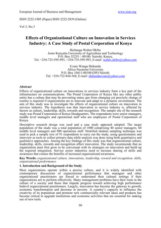 European Journal of Business and Management                                  www.iiste.org

ISSN 2222-1905 (Paper) ISSN 2222-2839 (Online)

Vol 3, No.3


    Effects of Organizational Culture on Innovation in Services
     Industry: A Case Study of Postal Corporation of Kenya
                                    Bichanga Walter Okibo
                     Jomo Kenyatta University of Agriculture and Technology
                            P.O. Box 52255 – 00100, Nairobi, Kenya,
           Tel: +254-725-595-993, +254-735-595-993, E-mail: walter.okibo@yahoo.com

                                     Evans Wanga Shikanda
                                   Africa Nazarene University
                               P.O. Box 10411-00100 GPO Nairobi
                    Tel: +254-722-844-368, E-mail: shikandaevans@yahoo.com


Abstract
Effects of organizational culture on innovations in services industry form a key part of the
infrastructure on communications. The Postal Corporation of Kenya like any other public
entity has a culture that may be preventing status quo from changing yet precisely change of
routine is required if organizations are to innovate and adapt to a dynamic environment. The
aim of this study was to investigate the effects of organizational culture on innovation in
services industry. The hypothesis was that innovation in service industry is, affected by
factors as culture, leadership, skills, rewards and recognition. The sample site of the research
study was Postal Corporation of Kenya Headquarters. The respondents were senior managers,
middle level managers and operational staff who are employees of Postal Corporation of
Kenya.
Descriptive research design was used and a case study approach adopted. The target
population of the study was a total population of 1000 comprising 40 senior managers, 60
middle level managers and 900 operations staff. Stratified random sampling technique was
used to pick a sample size of 91 respondents to carry out the study, using questionnaire and
interview as tools to collect primary data while analysis was done using both quantitative and
qualitative approaches. Among the key findings of this study was that organizational culture,
leadership, skills, rewards and recognition affect innovation. The study recommends that an
organization must first grow to be conversant with its strategies on innovation and build up
the required integration. Service sector industries need to increase sharing of skills and
awareness that creates the benefits of increased organizational awareness.
Key Words: organizational culture, innovations, leadership, reward and recognition, skills,
organizational performance.
1. Introduction and Background of the Study
Most organizations operate within a precise culture, and it is widely identified with
contemporary discussions of organizational performance that managers and other
organizational practitioners are forced to understand their cultural settings if their
organizations are to perform effectively. Many management problems have their roots in the
culture of a society and those that impede progress toward achieving high performance
bedevil organizational practitioners. Largely, innovation has become the gateway to growth,
economic transformation and decrease in poverty. A country’s capacity to influence the
creativity of its population and promote new commercially relevant ideas and products has
become critical to upgrade institutions and economic activities that are essential for making
use of new tools.
                                              66
 