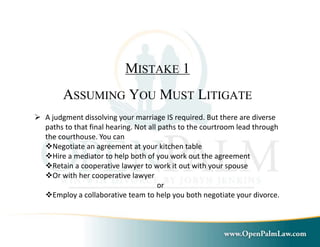 MISTAKE 1 
ASSUMING YOU MUST LITIGATE 
 A judgment dissolving your marriage IS required. But there are diverse 
paths to that final hearing. Not all paths to the courtroom lead through 
the courthouse. You can 
Negotiate an agreement at your kitchen table 
Hire a mediator to help both of you work out the agreement 
Retain a cooperative lawyer to work it out with your spouse 
Or with her cooperative lawyer 
or 
Employ a collaborative team to help you both negotiate your divorce. 
 