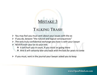MISTAKE 3 
TALKING TRASH 
 You may feel you must vent about your issues with the ex 
 If you do, beware “the natural and logical consequences” 
 The only truly confidential exchange you have is with your lawyer 
 NEVER trash your ex to your kids 
 It will hurt you in court, if you insist on going there 
 And it will certainly bite you back with the kids for years to come 
 If you must, vent in the journal your lawyer asked you to keep 
 