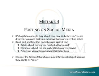 MISTAKE 4 
POSTING ON SOCIAL MEDIA 
 It’s hugely tempting to brag about your new life before you’re even 
divorced, to ensure that your ex knows that you’re over him or her 
 Don’t post anything that might be used against you! 
 Details about the keg you finished all by yourself 
 Comments about the one-night stands you’ve enjoyed 
 Pictures of you with your new girlfriend or beau 
 Consider the famous folks who are now infamous idiots just because 
they had to hit “enter” 
 