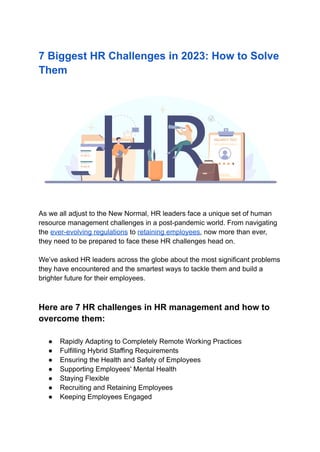 7 Biggest HR Challenges in 2023: How to Solve
Them
As we all adjust to the New Normal, HR leaders face a unique set of human
resource management challenges in a post-pandemic world. From navigating
the ever-evolving regulations to retaining employees, now more than ever,
they need to be prepared to face these HR challenges head on.
We’ve asked HR leaders across the globe about the most significant problems
they have encountered and the smartest ways to tackle them and build a
brighter future for their employees.
Here are 7 HR challenges in HR management and how to
overcome them:
● Rapidly Adapting to Completely Remote Working Practices
● Fulfilling Hybrid Staffing Requirements
● Ensuring the Health and Safety of Employees
● Supporting Employees' Mental Health
● Staying Flexible
● Recruiting and Retaining Employees
● Keeping Employees Engaged
 