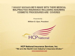7 Biggest mistakes MD’s make Withtheir Medical Malpractice Insurance including assuming cosmetic procedures are  Covered Presented By : William D. Dyer, President HCP National Insurance Services, Inc.  “We are the Health Care Industry’s Insurance Broker” www.hcpnational.com  