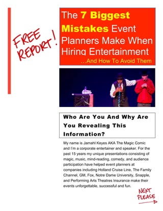 The 7 Biggest
Mistakes Event
Planners Make When
Hiring Entertainment
…And How To Avoid Them
My name is Jamahl Keyes AKA The Magic Comic
and I’m a corporate entertainer and speaker. For the
past 15 years my unique presentations consisting of
magic, music, mind-reading, comedy, and audience
participation have helped event planners at
companies including Holland Cruise Line, The Family
Channel, GM, Fox, Notre Dame University, Snapple,
and Performing Arts Theatres Insurance make their
events unforgettable, successful and fun.
Who Are You And Why Are
You Revealing This
Information?
 