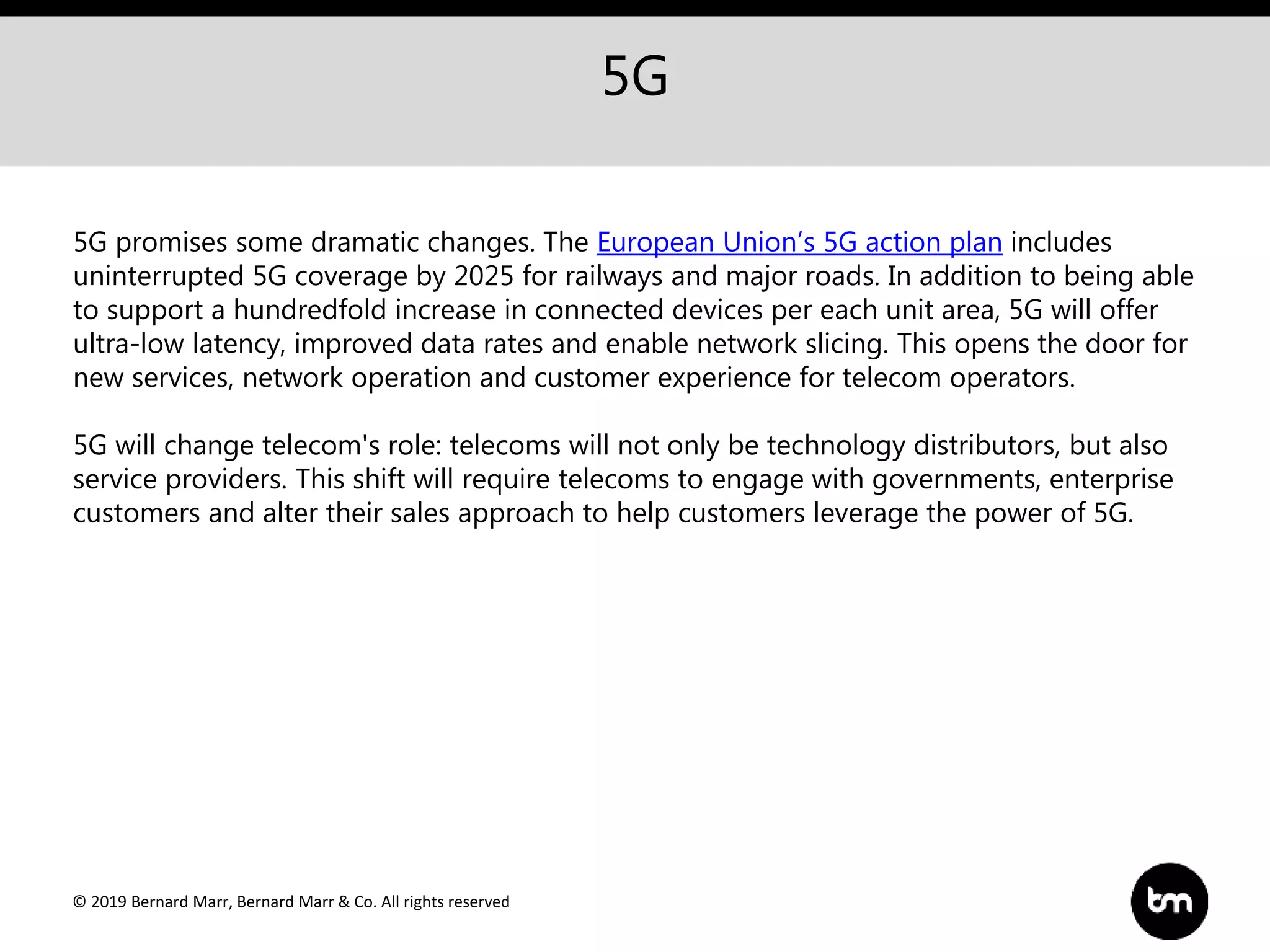 © 2019 Bernard Marr, Bernard Marr & Co. All rights reserved
5G
5G promises some dramatic changes. The European Union’s 5G action plan includes
uninterrupted 5G coverage by 2025 for railways and major roads. In addition to being able
to support a hundredfold increase in connected devices per each unit area, 5G will offer
ultra-low latency, improved data rates and enable network slicing. This opens the door for
new services, network operation and customer experience for telecom operators.
5G will change telecom's role: telecoms will not only be technology distributors, but also
service providers. This shift will require telecoms to engage with governments, enterprise
customers and alter their sales approach to help customers leverage the power of 5G.
 
