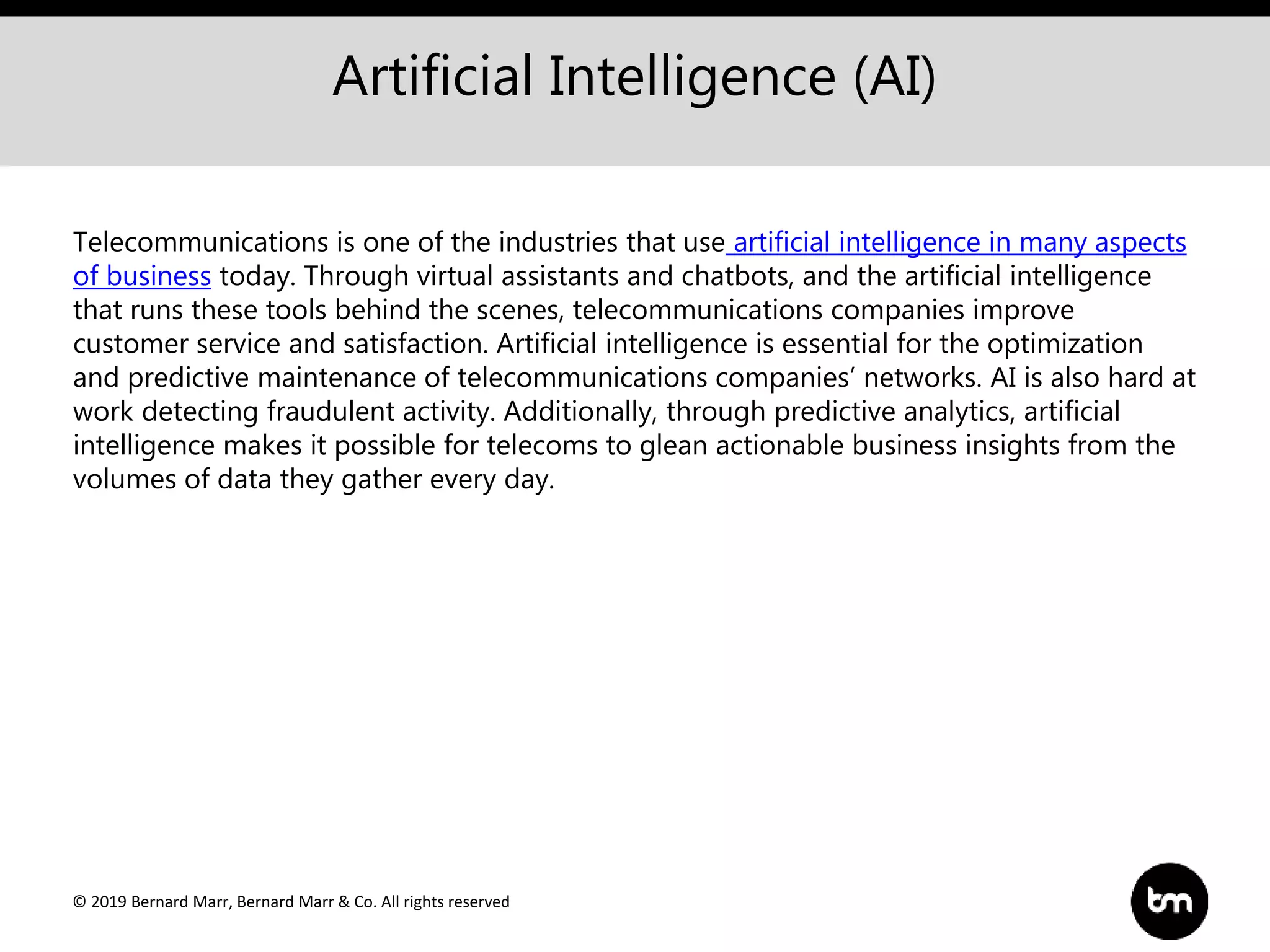 © 2019 Bernard Marr, Bernard Marr & Co. All rights reserved
Artificial Intelligence (AI)
Telecommunications is one of the industries that use artificial intelligence in many aspects
of business today. Through virtual assistants and chatbots, and the artificial intelligence
that runs these tools behind the scenes, telecommunications companies improve
customer service and satisfaction. Artificial intelligence is essential for the optimization
and predictive maintenance of telecommunications companies’ networks. AI is also hard at
work detecting fraudulent activity. Additionally, through predictive analytics, artificial
intelligence makes it possible for telecoms to glean actionable business insights from the
volumes of data they gather every day.
 
