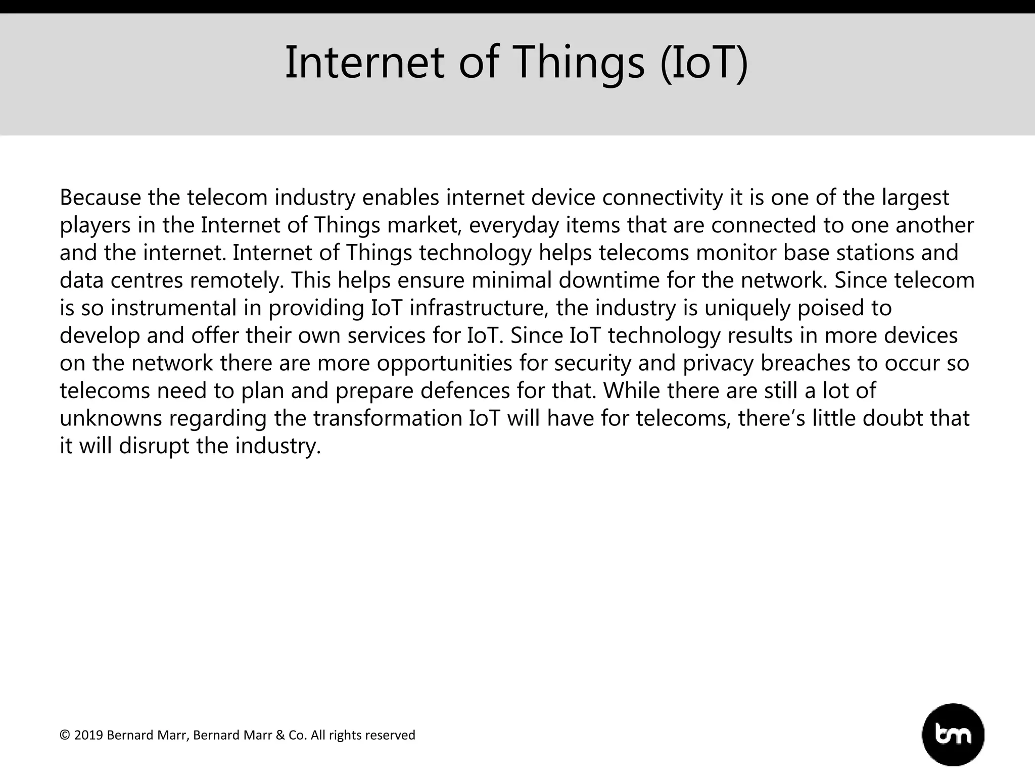 © 2019 Bernard Marr, Bernard Marr & Co. All rights reserved
Internet of Things (IoT)
Because the telecom industry enables internet device connectivity it is one of the largest
players in the Internet of Things market, everyday items that are connected to one another
and the internet. Internet of Things technology helps telecoms monitor base stations and
data centres remotely. This helps ensure minimal downtime for the network. Since telecom
is so instrumental in providing IoT infrastructure, the industry is uniquely poised to
develop and offer their own services for IoT. Since IoT technology results in more devices
on the network there are more opportunities for security and privacy breaches to occur so
telecoms need to plan and prepare defences for that. While there are still a lot of
unknowns regarding the transformation IoT will have for telecoms, there’s little doubt that
it will disrupt the industry.
 
