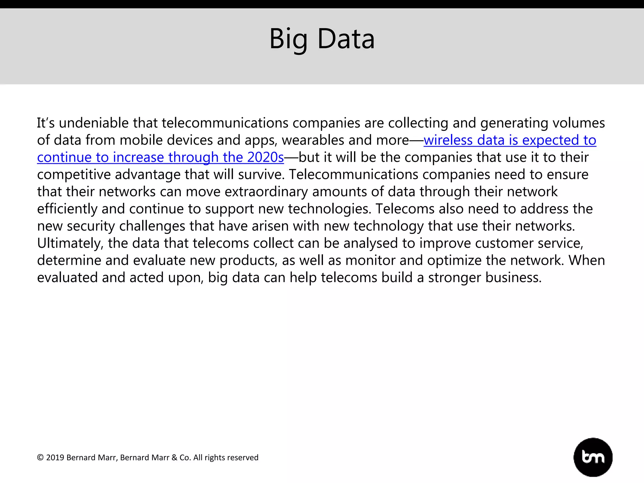 © 2019 Bernard Marr, Bernard Marr & Co. All rights reserved
Big Data
It’s undeniable that telecommunications companies are collecting and generating volumes
of data from mobile devices and apps, wearables and more—wireless data is expected to
continue to increase through the 2020s—but it will be the companies that use it to their
competitive advantage that will survive. Telecommunications companies need to ensure
that their networks can move extraordinary amounts of data through their network
efficiently and continue to support new technologies. Telecoms also need to address the
new security challenges that have arisen with new technology that use their networks.
Ultimately, the data that telecoms collect can be analysed to improve customer service,
determine and evaluate new products, as well as monitor and optimize the network. When
evaluated and acted upon, big data can help telecoms build a stronger business.
 