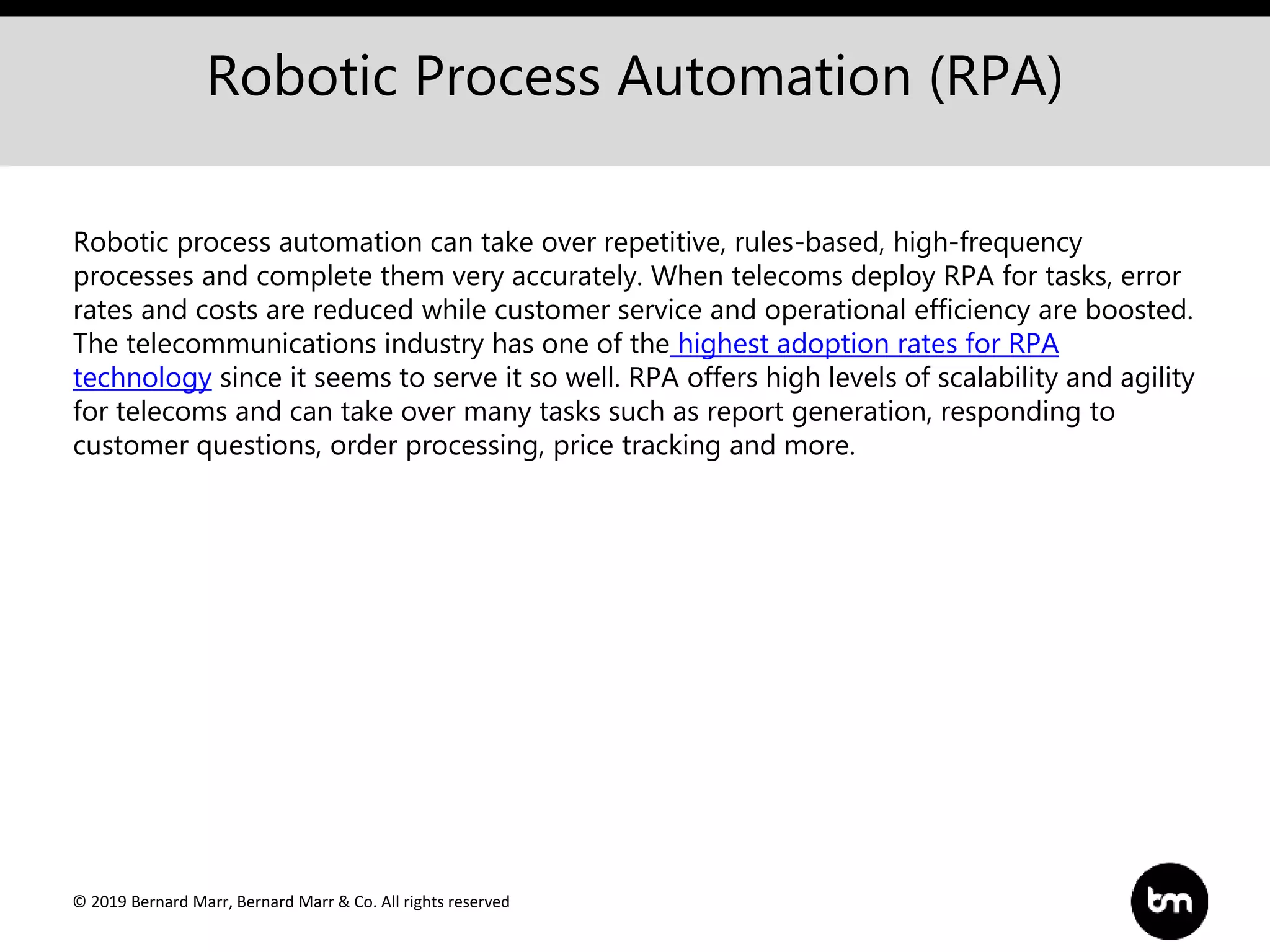© 2019 Bernard Marr, Bernard Marr & Co. All rights reserved
Robotic Process Automation (RPA)
Robotic process automation can take over repetitive, rules-based, high-frequency
processes and complete them very accurately. When telecoms deploy RPA for tasks, error
rates and costs are reduced while customer service and operational efficiency are boosted.
The telecommunications industry has one of the highest adoption rates for RPA
technology since it seems to serve it so well. RPA offers high levels of scalability and agility
for telecoms and can take over many tasks such as report generation, responding to
customer questions, order processing, price tracking and more.
 