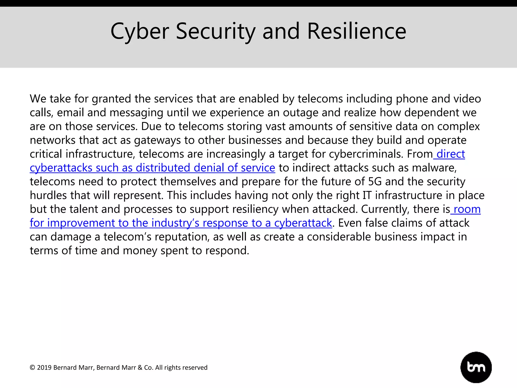 © 2019 Bernard Marr, Bernard Marr & Co. All rights reserved
Cyber Security and Resilience
We take for granted the services that are enabled by telecoms including phone and video
calls, email and messaging until we experience an outage and realize how dependent we
are on those services. Due to telecoms storing vast amounts of sensitive data on complex
networks that act as gateways to other businesses and because they build and operate
critical infrastructure, telecoms are increasingly a target for cybercriminals. From direct
cyberattacks such as distributed denial of service to indirect attacks such as malware,
telecoms need to protect themselves and prepare for the future of 5G and the security
hurdles that will represent. This includes having not only the right IT infrastructure in place
but the talent and processes to support resiliency when attacked. Currently, there is room
for improvement to the industry’s response to a cyberattack. Even false claims of attack
can damage a telecom’s reputation, as well as create a considerable business impact in
terms of time and money spent to respond.
 