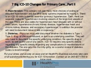 Instructor
Course
www.healthproltd.com
7 Big ICD-10 Changes for Primary Care…Part II
4. Hypertension: This category will see many more choices of coding to
describe hypertension and the other body systems impacted by having it. There
is an ICD-10 code to denote essential (primary) hypertension. Then, there are
separate codes for hypertension involving vessels of the brain and vessels of
the eye. There are also codes for hypertension heart disease with or without
heart failure, hypertensive chronic kidney disease, hypertensive heart and
chronic kidney disease, and secondary hypertension. In addition the provider
will need to document tobacco use or exposure.
Put your stress and anxiety on ease and let HealthPro Business solutions take care
of all questions bothering you for ICD 10 transition. Contact us on 240-427-1700 to
know more.
5. Diabetes: Physician must now document whether the diabetes is Type 1,
Type 2, drug- or chemical-induced, or due to an underlying condition. They will
also have to document the specific underlying condition, the specific drug or
toxin, as well as the use of any insulin. ICD-10 requires very specific details
regarding any specific details regarding any complications or manifestations of
the diabetes. The one gets into the nitty-gritty, so a careful review of diabetes
codes is recommended.
 