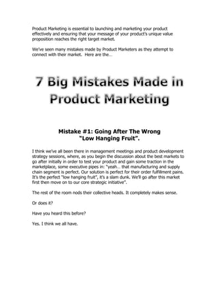 Product Marketing is essential to launching and marketing your product
effectively and ensuring that your message of your product’s unique value
proposition reaches the right target market.

We’ve seen many mistakes made by Product Marketers as they attempt to
connect with their market. Here are the…




              Mistake #1: Going After The Wrong
                     “Low Hanging Fruit”.

I think we’ve all been there in management meetings and product development
strategy sessions, where, as you begin the discussion about the best markets to
go after initially in order to test your product and gain some traction in the
marketplace, some executive pipes in: “yeah… that manufacturing and supply
chain segment is perfect. Our solution is perfect for their order fulfillment pains.
It’s the perfect “low hanging fruit”, it’s a slam dunk. We’ll go after this market
first then move on to our core strategic initiative”.

The rest of the room nods their collective heads. It completely makes sense.

Or does it?

Have you heard this before?

Yes. I think we all have.
 