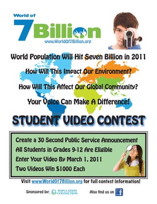 www.WorldOf7Billion.org


World Population Will Hit Seven Billion in 2011

     How Will This Impact Our Environment?

  How Will This Affect Our Global Community?

      Your Voice Can Make A Difference!


STUDENT VIDEO CONTEST
 Create a 30 Second Public Service Announcement
 All Students in Grades 9-12 Are Eligible
 Enter Your Video By March 1, 2011
 Two Videos Win $1000 Each

   Visit www.WorldOf7Billion.org for full contest information!

     Sponsored by:                   Also nd us on
 