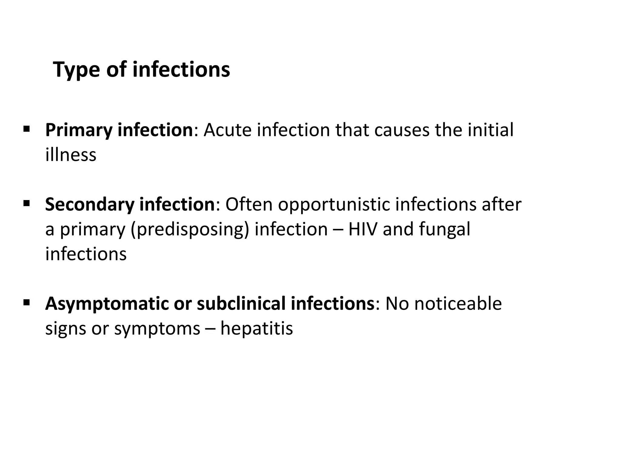Type of infections
 Primary infection: Acute infection that causes the initial
illness
 Secondary infection: Often opportunistic infections after
a primary (predisposing) infection – HIV and fungal
infections
 Asymptomatic or subclinical infections: No noticeable
signs or symptoms – hepatitis
 