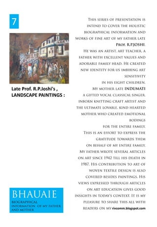 Late Prof. R.P.Joshi's ,  
LANDSCAPE PAINTINGS :
This series of presentation is
intend to cover the holistic
biographical information and
works of fine art of my father late
Prof. R.P.JOSHI.
He was an artist, art teacher, a
father with excellent values and
adorable family head. He created
new identity for us imbibing art
sensitivity
in his eight children.
My mother late INDUMATI
a gifted vocal classical singer,
inborn knitting craft artist and
the ultimate lovable, kind hearted
mother who created emotional
bodings
for the entire family.
This is an effort to express the
gratitude towards them
on behalf of my entire family.
My father wrote several articles
on art since 1942 till his death in
1987. His contribution to art of
woven textile design is also
covered besides paintings. His
views expressed through articles
on art education gives good
insights in today's context. It is my
pleasure to share this all with
readers on my rivcomm.blogspot.com
7
BHAUAIE
biographical
information of my father
and mother
 