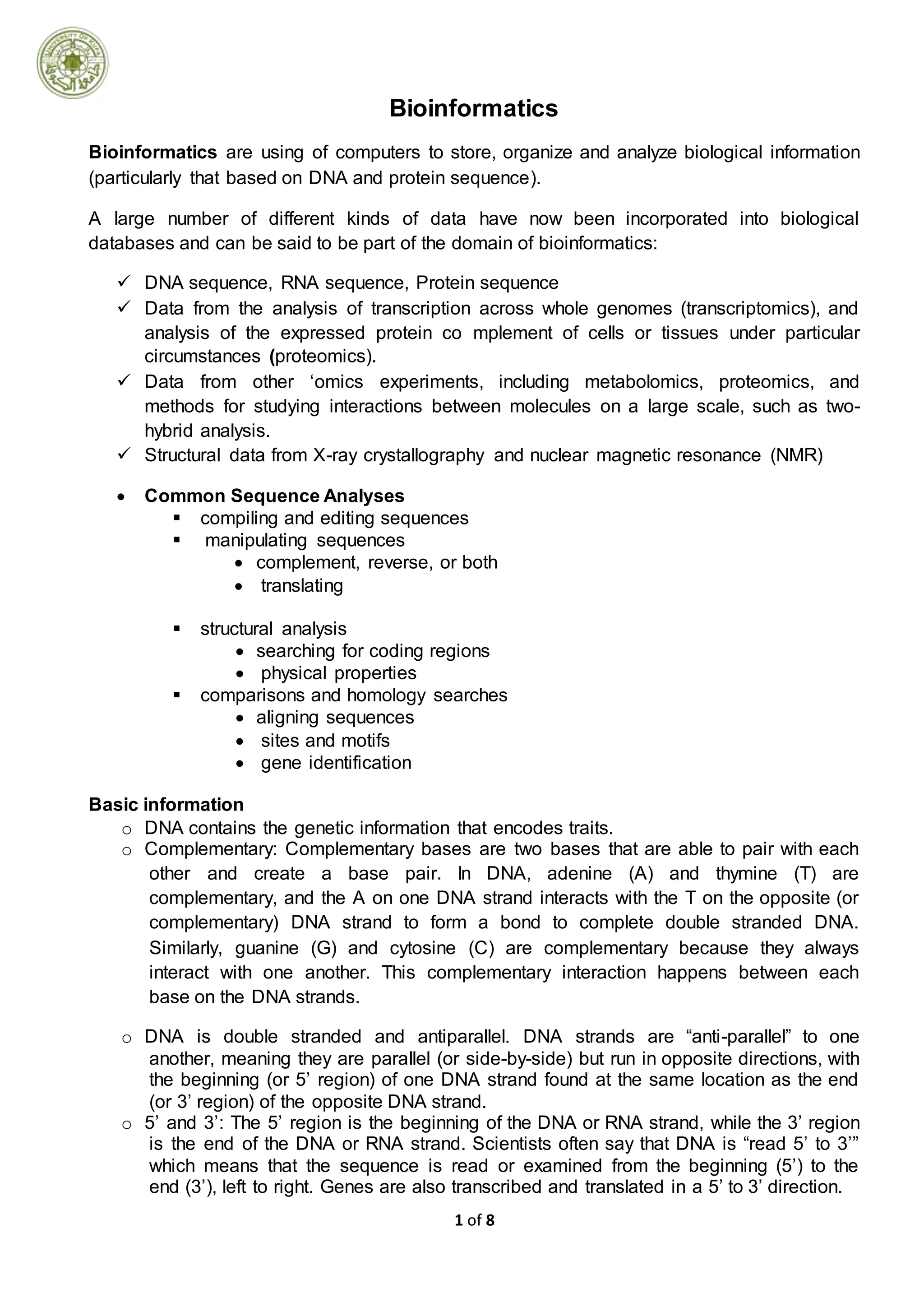 1 of 8
Bioinformatics
Bioinformatics are using of computers to store, organize and analyze biological information
(particularly that based on DNA and protein sequence).
A large number of different kinds of data have now been incorporated into biological
databases and can be said to be part of the domain of bioinformatics:
 DNA sequence, RNA sequence, Protein sequence
 Data from the analysis of transcription across whole genomes (transcriptomics), and
analysis of the expressed protein co mplement of cells or tissues under particular
circumstances (proteomics).
 Data from other ‘omics experiments, including metabolomics, proteomics, and
methods for studying interactions between molecules on a large scale, such as two-
hybrid analysis.
 Structural data from X-ray crystallography and nuclear magnetic resonance (NMR)
 Common Sequence Analyses
 compiling and editing sequences
 manipulating sequences
 complement, reverse, or both
 translating
 structural analysis
 searching for coding regions
 physical properties
 comparisons and homology searches
 aligning sequences
 sites and motifs
 gene identification
Basic information
o DNA contains the genetic information that encodes traits.
o Complementary: Complementary bases are two bases that are able to pair with each
other and create a base pair. In DNA, adenine (A) and thymine (T) are
complementary, and the A on one DNA strand interacts with the T on the opposite (or
complementary) DNA strand to form a bond to complete double stranded DNA.
Similarly, guanine (G) and cytosine (C) are complementary because they always
interact with one another. This complementary interaction happens between each
base on the DNA strands.
o DNA is double stranded and antiparallel. DNA strands are “anti-parallel” to one
another, meaning they are parallel (or side-by-side) but run in opposite directions, with
the beginning (or 5’ region) of one DNA strand found at the same location as the end
(or 3’ region) of the opposite DNA strand.
o 5’ and 3’: The 5’ region is the beginning of the DNA or RNA strand, while the 3’ region
is the end of the DNA or RNA strand. Scientists often say that DNA is “read 5’ to 3’”
which means that the sequence is read or examined from the beginning (5’) to the
end (3’), left to right. Genes are also transcribed and translated in a 5’ to 3’ direction.
 