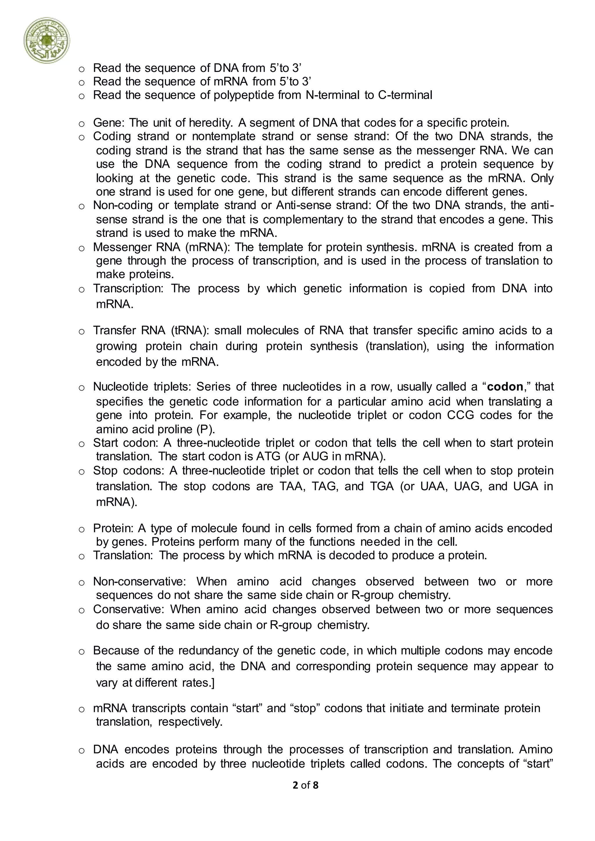 2 of 8
o Read the sequence of DNA from 5’to 3’
o Read the sequence of mRNA from 5’to 3’
o Read the sequence of polypeptide from N-terminal to C-terminal
o Gene: The unit of heredity. A segment of DNA that codes for a specific protein.
o Coding strand or nontemplate strand or sense strand: Of the two DNA strands, the
coding strand is the strand that has the same sense as the messenger RNA. We can
use the DNA sequence from the coding strand to predict a protein sequence by
looking at the genetic code. This strand is the same sequence as the mRNA. Only
one strand is used for one gene, but different strands can encode different genes.
o Non-coding or template strand or Anti-sense strand: Of the two DNA strands, the anti-
sense strand is the one that is complementary to the strand that encodes a gene. This
strand is used to make the mRNA.
o Messenger RNA (mRNA): The template for protein synthesis. mRNA is created from a
gene through the process of transcription, and is used in the process of translation to
make proteins.
o Transcription: The process by which genetic information is copied from DNA into
mRNA.
o Transfer RNA (tRNA): small molecules of RNA that transfer specific amino acids to a
growing protein chain during protein synthesis (translation), using the information
encoded by the mRNA.
o Nucleotide triplets: Series of three nucleotides in a row, usually called a “codon,” that
specifies the genetic code information for a particular amino acid when translating a
gene into protein. For example, the nucleotide triplet or codon CCG codes for the
amino acid proline (P).
o Start codon: A three-nucleotide triplet or codon that tells the cell when to start protein
translation. The start codon is ATG (or AUG in mRNA).
o Stop codons: A three-nucleotide triplet or codon that tells the cell when to stop protein
translation. The stop codons are TAA, TAG, and TGA (or UAA, UAG, and UGA in
mRNA).
o Protein: A type of molecule found in cells formed from a chain of amino acids encoded
by genes. Proteins perform many of the functions needed in the cell.
o Translation: The process by which mRNA is decoded to produce a protein.
o Non-conservative: When amino acid changes observed between two or more
sequences do not share the same side chain or R-group chemistry.
o Conservative: When amino acid changes observed between two or more sequences
do share the same side chain or R-group chemistry.
o Because of the redundancy of the genetic code, in which multiple codons may encode
the same amino acid, the DNA and corresponding protein sequence may appear to
vary at different rates.]
o mRNA transcripts contain “start” and “stop” codons that initiate and terminate protein
translation, respectively.
o DNA encodes proteins through the processes of transcription and translation. Amino
acids are encoded by three nucleotide triplets called codons. The concepts of “start”
 