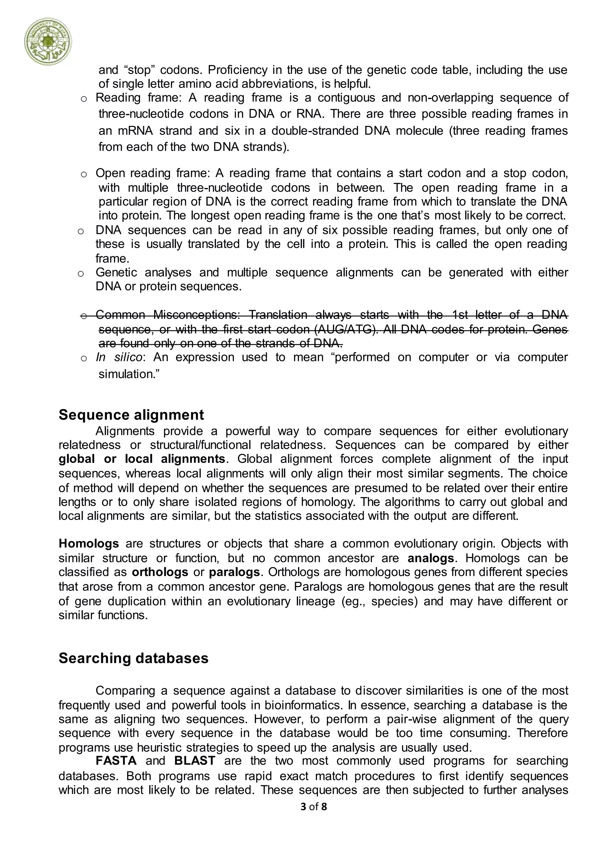 3 of 8
and “stop” codons. Proficiency in the use of the genetic code table, including the use
of single letter amino acid abbreviations, is helpful.
o Reading frame: A reading frame is a contiguous and non-overlapping sequence of
three-nucleotide codons in DNA or RNA. There are three possible reading frames in
an mRNA strand and six in a double-stranded DNA molecule (three reading frames
from each of the two DNA strands).
o Open reading frame: A reading frame that contains a start codon and a stop codon,
with multiple three-nucleotide codons in between. The open reading frame in a
particular region of DNA is the correct reading frame from which to translate the DNA
into protein. The longest open reading frame is the one that’s most likely to be correct.
o DNA sequences can be read in any of six possible reading frames, but only one of
these is usually translated by the cell into a protein. This is called the open reading
frame.
o Genetic analyses and multiple sequence alignments can be generated with either
DNA or protein sequences.
o Common Misconceptions: Translation always starts with the 1st letter of a DNA
sequence, or with the first start codon (AUG/ATG). All DNA codes for protein. Genes
are found only on one of the strands of DNA.
o In silico: An expression used to mean “performed on computer or via computer
simulation.”
Sequence alignment
Alignments provide a powerful way to compare sequences for either evolutionary
relatedness or structural/functional relatedness. Sequences can be compared by either
global or local alignments. Global alignment forces complete alignment of the input
sequences, whereas local alignments will only align their most similar segments. The choice
of method will depend on whether the sequences are presumed to be related over their entire
lengths or to only share isolated regions of homology. The algorithms to carry out global and
local alignments are similar, but the statistics associated with the output are different.
Homologs are structures or objects that share a common evolutionary origin. Objects with
similar structure or function, but no common ancestor are analogs. Homologs can be
classified as orthologs or paralogs. Orthologs are homologous genes from different species
that arose from a common ancestor gene. Paralogs are homologous genes that are the result
of gene duplication within an evolutionary lineage (eg., species) and may have different or
similar functions.
Searching databases
Comparing a sequence against a database to discover similarities is one of the most
frequently used and powerful tools in bioinformatics. In essence, searching a database is the
same as aligning two sequences. However, to perform a pair-wise alignment of the query
sequence with every sequence in the database would be too time consuming. Therefore
programs use heuristic strategies to speed up the analysis are usually used.
FASTA and BLAST are the two most commonly used programs for searching
databases. Both programs use rapid exact match procedures to first identify sequences
which are most likely to be related. These sequences are then subjected to further analyses
 