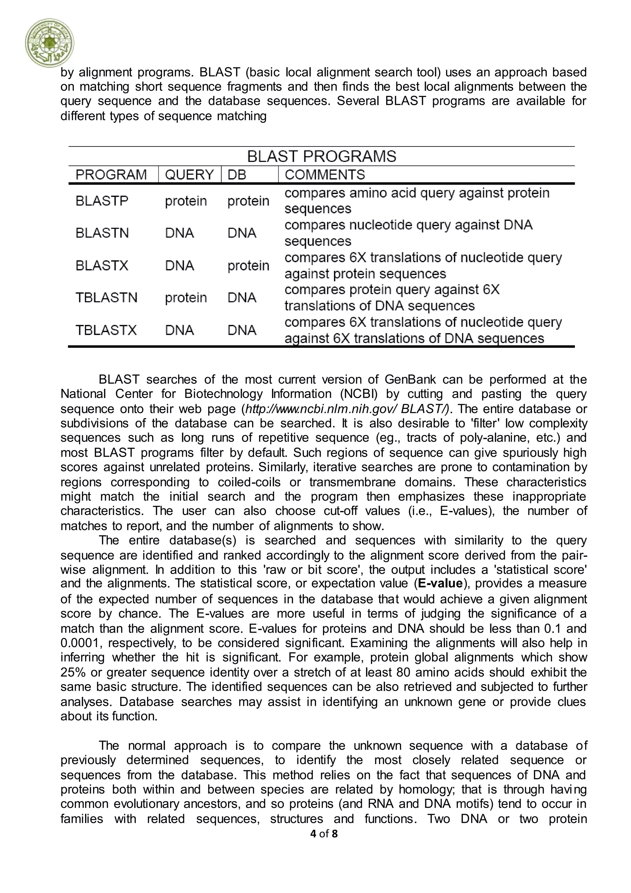 4 of 8
by alignment programs. BLAST (basic local alignment search tool) uses an approach based
on matching short sequence fragments and then finds the best local alignments between the
query sequence and the database sequences. Several BLAST programs are available for
different types of sequence matching
BLAST searches of the most current version of GenBank can be performed at the
National Center for Biotechnology Information (NCBI) by cutting and pasting the query
sequence onto their web page (http://www.ncbi.nlm.nih.gov/ BLAST/). The entire database or
subdivisions of the database can be searched. It is also desirable to 'filter' low complexity
sequences such as long runs of repetitive sequence (eg., tracts of poly-alanine, etc.) and
most BLAST programs filter by default. Such regions of sequence can give spuriously high
scores against unrelated proteins. Similarly, iterative searches are prone to contamination by
regions corresponding to coiled-coils or transmembrane domains. These characteristics
might match the initial search and the program then emphasizes these inappropriate
characteristics. The user can also choose cut-off values (i.e., E-values), the number of
matches to report, and the number of alignments to show.
The entire database(s) is searched and sequences with similarity to the query
sequence are identified and ranked accordingly to the alignment score derived from the pair-
wise alignment. In addition to this 'raw or bit score', the output includes a 'statistical score'
and the alignments. The statistical score, or expectation value (E-value), provides a measure
of the expected number of sequences in the database that would achieve a given alignment
score by chance. The E-values are more useful in terms of judging the significance of a
match than the alignment score. E-values for proteins and DNA should be less than 0.1 and
0.0001, respectively, to be considered significant. Examining the alignments will also help in
inferring whether the hit is significant. For example, protein global alignments which show
25% or greater sequence identity over a stretch of at least 80 amino acids should exhibit the
same basic structure. The identified sequences can be also retrieved and subjected to further
analyses. Database searches may assist in identifying an unknown gene or provide clues
about its function.
The normal approach is to compare the unknown sequence with a database of
previously determined sequences, to identify the most closely related sequence or
sequences from the database. This method relies on the fact that sequences of DNA and
proteins both within and between species are related by homology; that is through having
common evolutionary ancestors, and so proteins (and RNA and DNA motifs) tend to occur in
families with related sequences, structures and functions. Two DNA or two protein
 