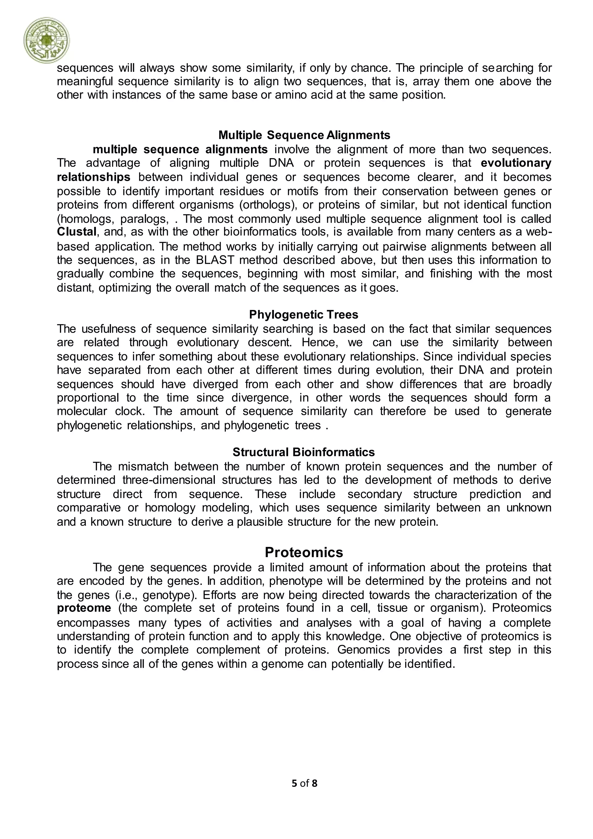 5 of 8
sequences will always show some similarity, if only by chance. The principle of searching for
meaningful sequence similarity is to align two sequences, that is, array them one above the
other with instances of the same base or amino acid at the same position.
Multiple Sequence Alignments
multiple sequence alignments involve the alignment of more than two sequences.
The advantage of aligning multiple DNA or protein sequences is that evolutionary
relationships between individual genes or sequences become clearer, and it becomes
possible to identify important residues or motifs from their conservation between genes or
proteins from different organisms (orthologs), or proteins of similar, but not identical function
(homologs, paralogs, . The most commonly used multiple sequence alignment tool is called
Clustal, and, as with the other bioinformatics tools, is available from many centers as a web-
based application. The method works by initially carrying out pairwise alignments between all
the sequences, as in the BLAST method described above, but then uses this information to
gradually combine the sequences, beginning with most similar, and finishing with the most
distant, optimizing the overall match of the sequences as it goes.
Phylogenetic Trees
The usefulness of sequence similarity searching is based on the fact that similar sequences
are related through evolutionary descent. Hence, we can use the similarity between
sequences to infer something about these evolutionary relationships. Since individual species
have separated from each other at different times during evolution, their DNA and protein
sequences should have diverged from each other and show differences that are broadly
proportional to the time since divergence, in other words the sequences should form a
molecular clock. The amount of sequence similarity can therefore be used to generate
phylogenetic relationships, and phylogenetic trees .
Structural Bioinformatics
The mismatch between the number of known protein sequences and the number of
determined three-dimensional structures has led to the development of methods to derive
structure direct from sequence. These include secondary structure prediction and
comparative or homology modeling, which uses sequence similarity between an unknown
and a known structure to derive a plausible structure for the new protein.
Proteomics
The gene sequences provide a limited amount of information about the proteins that
are encoded by the genes. In addition, phenotype will be determined by the proteins and not
the genes (i.e., genotype). Efforts are now being directed towards the characterization of the
proteome (the complete set of proteins found in a cell, tissue or organism). Proteomics
encompasses many types of activities and analyses with a goal of having a complete
understanding of protein function and to apply this knowledge. One objective of proteomics is
to identify the complete complement of proteins. Genomics provides a first step in this
process since all of the genes within a genome can potentially be identified.
 