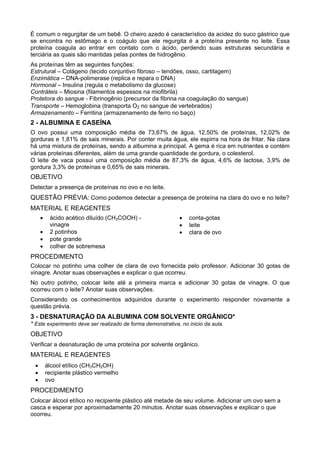 É comum o regurgitar de um bebê. O cheiro azedo é característico da acidez do suco gástrico que
se encontra no estômago e o coágulo que ele regurgita é a proteína presente no leite. Essa
proteína coagula ao entrar em contato com o ácido, perdendo suas estruturas secundária e
terciária as quais são mantidas pelas pontes de hidrogênio.
As proteínas têm as seguintes funções:
Estrutural – Colágeno (tecido conjuntivo fibroso – tendões, osso, cartilagem)
Enzimática – DNA-polimerase (replica e repara o DNA)
Hormonal – Insulina (regula o metabolismo da glucose)
Contráteis – Miosina (filamentos espessos na miofibrila)
Protetora do sangue - Fibrinogênio (precursor da fibrina na coagulação do sangue)
Transporte – Hemoglobina (transporta O2 no sangue de vertebrados)
Armazenamento – Ferritina (armazenamento de ferro no baço)
2 - ALBUMINA E CASEÍNA
O ovo possui uma composição média de 73,67% de água, 12,50% de proteínas, 12,02% de
gorduras e 1,81% de sais minerais. Por conter muita água, ele espirra na hora de fritar. Na clara
há uma mistura de proteínas, sendo a albumina a principal. A gema é rica em nutrientes e contém
várias proteínas diferentes, além de uma grande quantidade de gordura, o colesterol.
O leite de vaca possui uma composição média de 87,3% de água, 4,6% de lactose, 3,9% de
gordura 3,3% de proteínas e 0,65% de sais minerais.
OBJETIVO
Detectar a presença de proteínas no ovo e no leite.
QUESTÃO PRÉVIA: Como podemos detectar a presença de proteína na clara do ovo e no leite?
MATERIAL E REAGENTES
      •    ácido acético diluído (CH3COOH) -                 •   conta-gotas
           vinagre                                           •   leite
      •    2 potinhos                                        •   clara de ovo
      •    pote grande
      •    colher de sobremesa
PROCEDIMENTO
Colocar no potinho uma colher de clara de ovo fornecida pelo professor. Adicionar 30 gotas de
vinagre. Anotar suas observações e explicar o que ocorreu.
No outro potinho, colocar leite até a primeira marca e adicionar 30 gotas de vinagre. O que
ocorreu com o leite? Anotar suas observações.
Considerando os conhecimentos adquiridos durante o experimento responder novamente a
questão prévia.
3 - DESNATURAÇÃO DA ALBUMINA COM SOLVENTE ORGÂNICO*
* Este experimento deve ser realizado de forma demonstrativa, no inicio da aula.
OBJETIVO
Verificar a desnaturação de uma proteína por solvente orgânico.
MATERIAL E REAGENTES
  •       álcool etílico (CH3CH2OH)
  •       recipiente plástico vermelho
  •       ovo
PROCEDIMENTO
Colocar álcool etílico no recipiente plástico até metade de seu volume. Adicionar um ovo sem a
casca e esperar por aproximadamente 20 minutos. Anotar suas observações e explicar o que
ocorreu.
 
