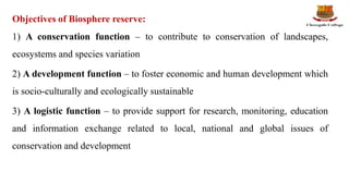 Objectives of Biosphere reserve:
1) A conservation function – to contribute to conservation of landscapes,
ecosystems and species variation
2) A development function – to foster economic and human development which
is socio-culturally and ecologically sustainable
3) A logistic function – to provide support for research, monitoring, education
and information exchange related to local, national and global issues of
conservation and development
 