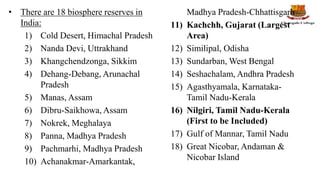 • There are 18 biosphere reserves in
India:
1) Cold Desert, Himachal Pradesh
2) Nanda Devi, Uttrakhand
3) Khangchendzonga, Sikkim
4) Dehang-Debang, Arunachal
Pradesh
5) Manas, Assam
6) Dibru-Saikhowa, Assam
7) Nokrek, Meghalaya
8) Panna, Madhya Pradesh
9) Pachmarhi, Madhya Pradesh
10) Achanakmar-Amarkantak,
Madhya Pradesh-Chhattisgarh
11) Kachchh, Gujarat (Largest
Area)
12) Similipal, Odisha
13) Sundarban, West Bengal
14) Seshachalam, Andhra Pradesh
15) Agasthyamala, Karnataka-
Tamil Nadu-Kerala
16) Nilgiri, Tamil Nadu-Kerala
(First to be Included)
17) Gulf of Mannar, Tamil Nadu
18) Great Nicobar, Andaman &
Nicobar Island
 