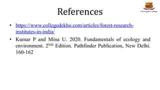 References
• https://www.collegedekho.com/articles/forest-research-
institutes-in-india/
• Kumar P and Mina U. 2020. Fundamentals of ecology and
environment. 2ND Edition. Pathfinder Publication, New Delhi.
160-162
 