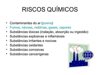 RISCOS QUÍMICOS
•
•
•
•
•
•
•
•
Contaminantes do ar (poeira)
Fumos, névoas, neblinas, gases, vapores
Substâncias tóxicas (inalação, absorção ou ingestão)
Substâncias explosivas e inflamáveis
Substâncias irritantes e nocivas
Substâncias oxidantes
Substâncias corrosivas
Substâncias cancerígenas
 