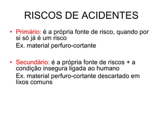RISCOS DE ACIDENTES
• Primário: é a própria fonte de risco, quando por
si só já é um risco
Ex. material perfuro-cortante
• Secundário: é a própria fonte de riscos + a
condição insegura ligada ao humano
Ex. material perfuro-cortante descartado em
lixos comuns
 