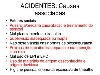 ACIDENTES: Causas
associadas
• Fatores sociais
• Ausência/precária capacitação e treinamento do
pessoal
• Mal planejamento do trabalho
• Supervisão inadequada ou inapta
• Não observância das normas de biossegurança
• Práticas de trabalho inadequada e manutenção
incorreta
• Mal uso de EPI e EPC
• Uso de materiais de origem desconhecida e
origem duvidosa
• Higiene pessoal e jornada excessiva de trabalho
 