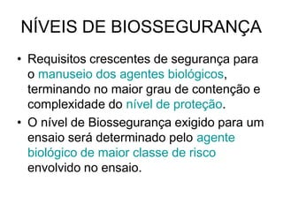 NÍVEIS DE BIOSSEGURANÇA
• Requisitos crescentes de segurança para
o manuseio dos agentes biológicos,
terminando no maior grau de contenção e
complexidade do nível de proteção.
• O nível de Biossegurança exigido para um
ensaio será determinado pelo agente
biológico de maior classe de risco
envolvido no ensaio.
 