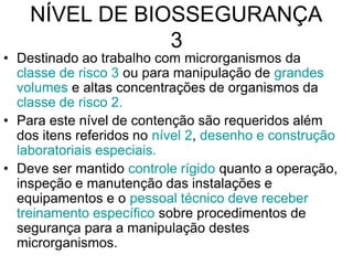 NÍVEL DE BIOSSEGURANÇA
3
• Destinado ao trabalho com microrganismos da
classe de risco 3 ou para manipulação de grandes
volumes e altas concentrações de organismos da
classe de risco 2.
• Para este nível de contenção são requeridos além
dos itens referidos no nível 2, desenho e construção
laboratoriais especiais.
• Deve ser mantido controle rígido quanto a operação,
inspeção e manutenção das instalações e
equipamentos e o pessoal técnico deve receber
treinamento específico sobre procedimentos de
segurança para a manipulação destes
microrganismos.
 
