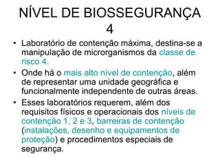 NÍVEL DE BIOSSEGURANÇA
4
• Laboratório de contenção máxima, destina-se a
manipulação de microrganismos da classe de
risco 4.
• Onde há o mais alto nível de contenção, além
de representar uma unidade geográfica e
funcionalmente independente de outras áreas.
• Esses laboratórios requerem, além dos
requisitos físicos e operacionais dos níveis de
contenção 1, 2 e 3, barreiras de contenção
(instalações, desenho e equipamentos de
proteção) e procedimentos especiais de
segurança.
 