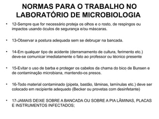NORMAS PARA O TRABALHO NO
LABORATÓRIO DE MICROBIOLOGIA
• 12-Sempre que for necessário proteja os olhos e o rosto, de respingos ou
impactos usando óculos de segurança e/ou máscaras.
• 13-Observar a postura adequada sem se debruçar na bancada.
• 14-Em qualquer tipo de acidente (derramamento de cultura, ferimento etc.)
deve-se comunicar imediatamente o fato ao professor ou técnico presente
• 15-Evitar o uso de barba e proteger os cabelos da chama do bico de Bunsen e
de contaminação microbiana, mantendo-os presos.
• 16-Todo material contaminado (pipeta, bastão, lâminas, lamínulas etc.) deve ser
colocado em recipiente adequado (Becker ou provetas com desinfetante)
• 17-JAMAIS DEIXE SOBRE A BANCADA OU SOBRE A PIA LÂMINAS, PLACAS
E INSTRUMENTOS INFECTADOS;
 
