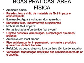 BOAS PRÁTICAS: ÁREA
• Ambiente amplo
                 FÍSICA
• Paredes, teto e chão de materiais de fácil limpeza e
  antiderrapante
• Iluminação, Água e voltagem dos aparelhos
• Bancadas fixas, impermeáveis e resistentes
• Mobília de fácil limpeza
• Portas fechadas e/ou do tipo “vai e vem”
• Objetos pessoais, alimentação e estocagem em áreas
  próprias
• Autoclave em local próprio
• Piso antiderrapante, impermeável, resistente a produtos
  químicos e de fácil limpeza.
• Refeitório ou copa: situar-se fora da área técnica de trabalho
• Ventilação: Manutenção dos filtros dos condicionadores de ar
  e capelas.
 